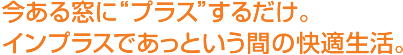 今ある窓にプラスするだけ。インプラスであっという間の快適生活。